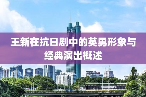 王新在抗日剧中的英勇形象与经典演出概述