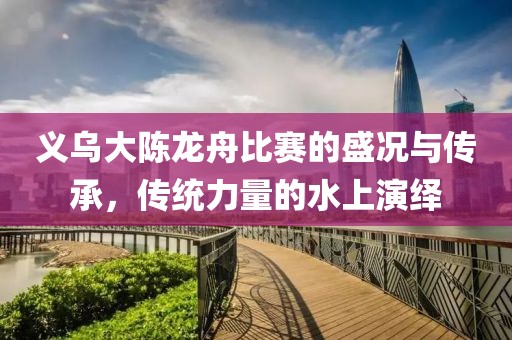 义乌大陈龙舟比赛的盛况与传承，传统力量的水上演绎