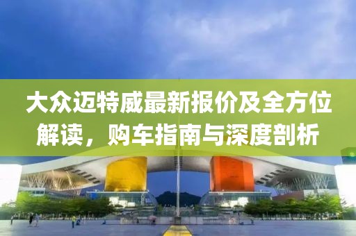 大众迈特威最新报价及全方位解读，购车指南与深度剖析