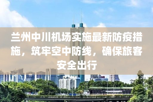 兰州中川机场实施最新防疫措施，筑牢空中防线，确保旅客安全出行