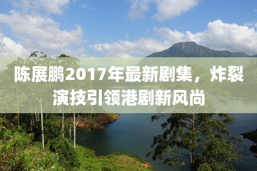 陈展鹏2017年最新剧集，炸裂演技引领港剧新风尚