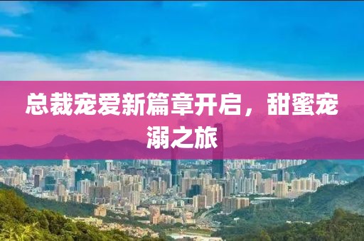 总裁宠爱新篇章开启，甜蜜宠溺之旅