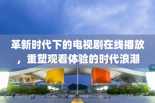革新时代下的电视剧在线播放，重塑观看体验的时代浪潮