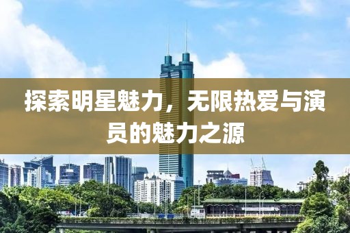探索明星魅力，无限热爱与演员的魅力之源