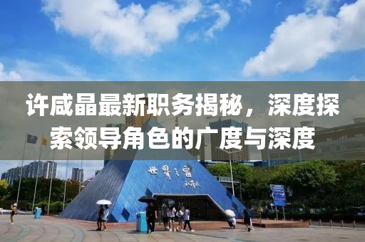许咸晶最新职务揭秘，深度探索领导角色的广度与深度