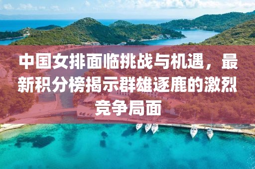 中国女排面临挑战与机遇，最新积分榜揭示群雄逐鹿的激烈竞争局面