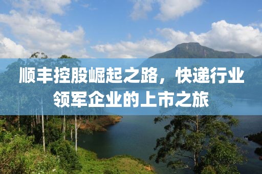 顺丰控股崛起之路，快递行业领军企业的上市之旅