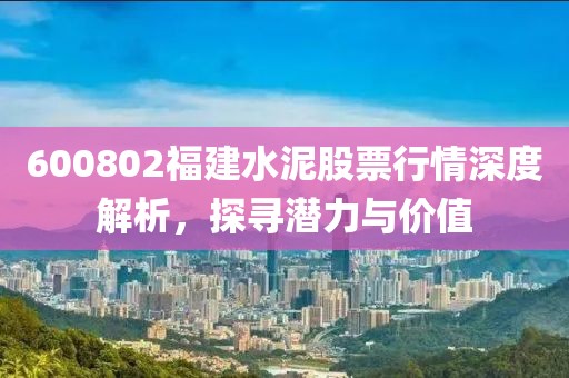 600802福建水泥股票行情深度解析，探寻潜力与价值