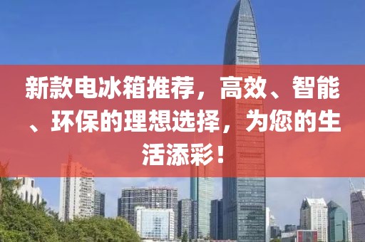新款电冰箱推荐，高效、智能、环保的理想选择，为您的生活添彩！
