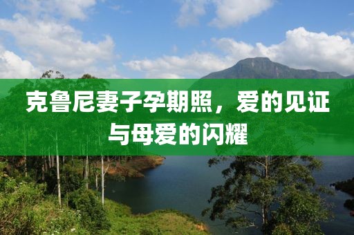克鲁尼妻子孕期照，爱的见证与母爱的闪耀