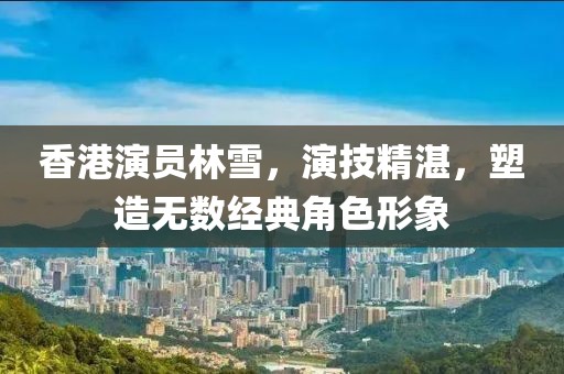 香港演员林雪，演技精湛，塑造无数经典角色形象