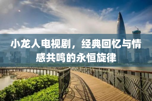 小龙人电视剧，经典回忆与情感共鸣的永恒旋律