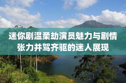 迷你剧温柔劫演员魅力与剧情张力并驾齐驱的迷人展现