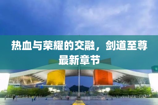 热血与荣耀的交融，剑道至尊最新章节
