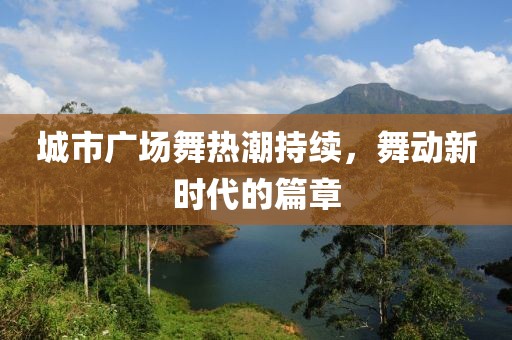 城市广场舞热潮持续，舞动新时代的篇章