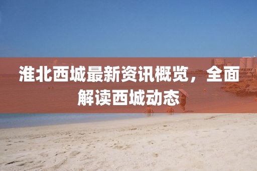 淮北西城最新资讯概览，全面解读西城动态