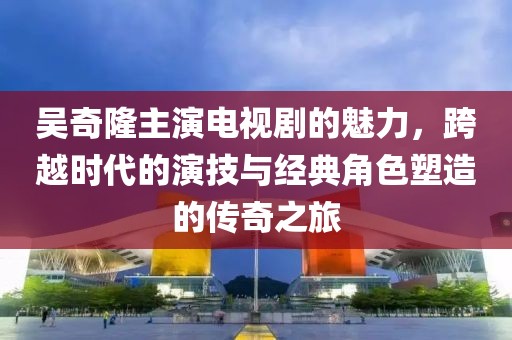 吴奇隆主演电视剧的魅力，跨越时代的演技与经典角色塑造的传奇之旅