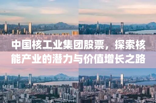 中国核工业集团股票，探索核能产业的潜力与价值增长之路