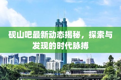 砚山吧最新动态揭秘，探索与发现的时代脉搏