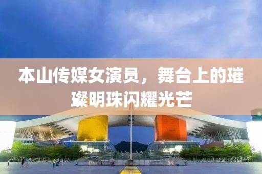 本山传媒女演员，舞台上的璀璨明珠闪耀光芒