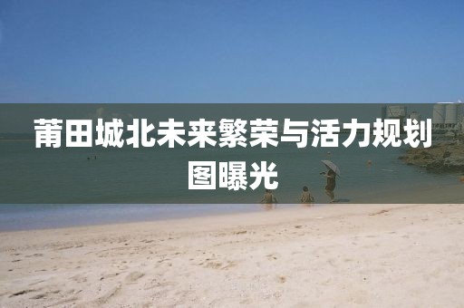莆田城北未来繁荣与活力规划图曝光