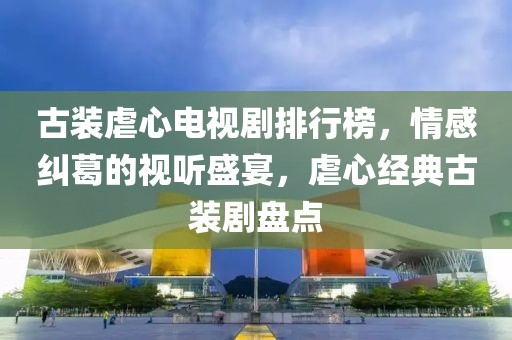 古装虐心电视剧排行榜，情感纠葛的视听盛宴，虐心经典古装剧盘点