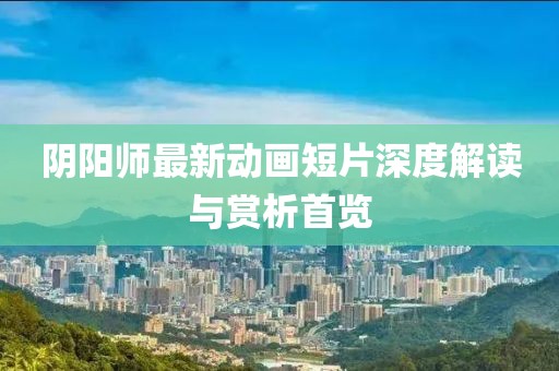 阴阳师最新动画短片深度解读与赏析首览