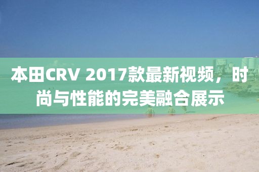 本田CRV 2017款最新视频，时尚与性能的完美融合展示