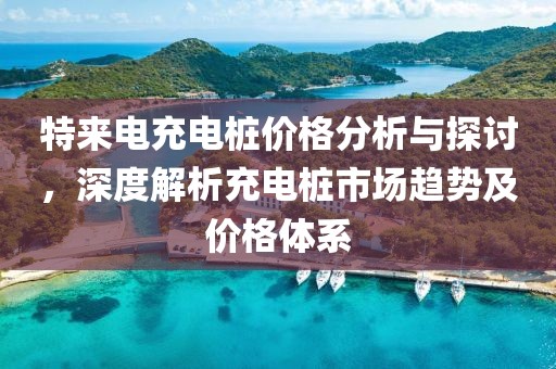 特来电充电桩价格分析与探讨，深度解析充电桩市场趋势及价格体系