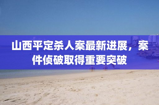 山西平定杀人案最新进展，案件侦破取得重要突破