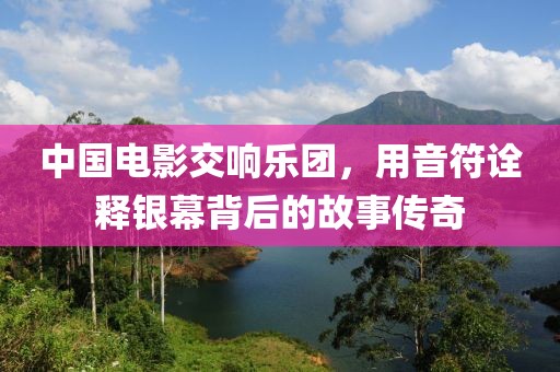 中国电影交响乐团，用音符诠释银幕背后的故事传奇