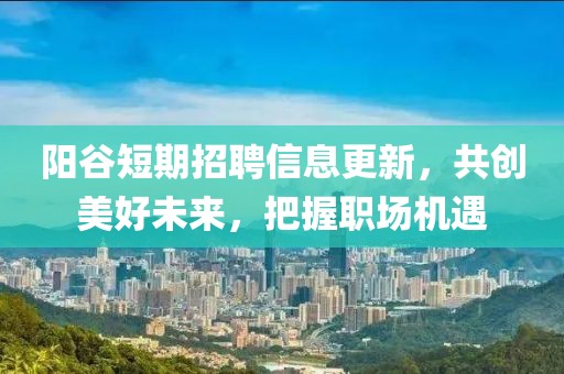 阳谷短期招聘信息更新，共创美好未来，把握职场机遇