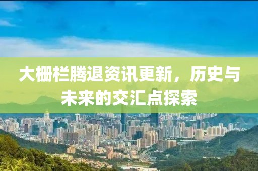 大栅栏腾退资讯更新，历史与未来的交汇点探索