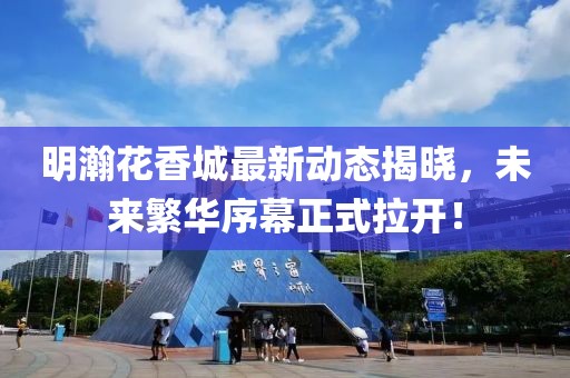 明瀚花香城最新动态揭晓，未来繁华序幕正式拉开！