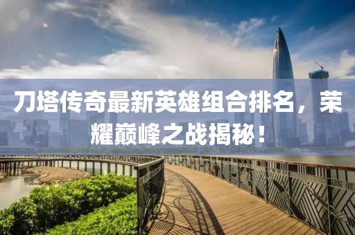 刀塔传奇最新英雄组合排名，荣耀巅峰之战揭秘！