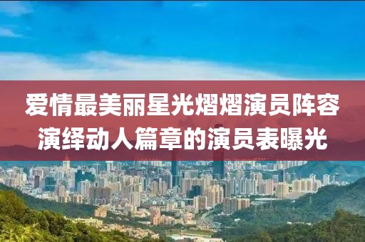 爱情最美丽星光熠熠演员阵容演绎动人篇章的演员表曝光