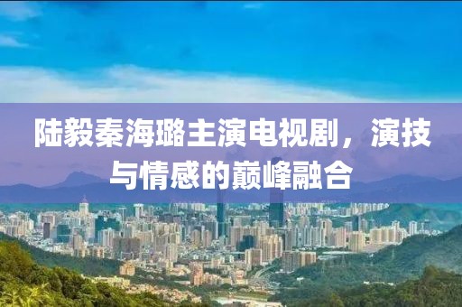 陆毅秦海璐主演电视剧，演技与情感的巅峰融合