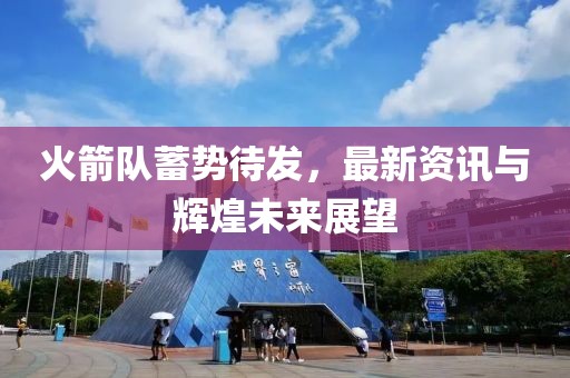火箭队蓄势待发，最新资讯与辉煌未来展望
