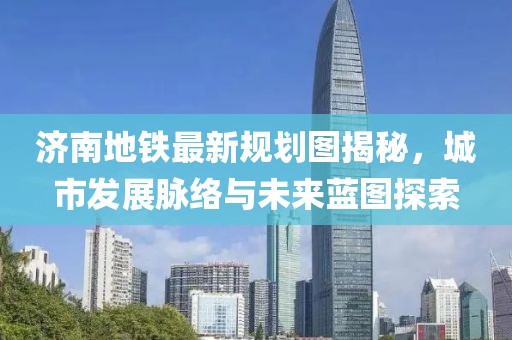 济南地铁最新规划图揭秘，城市发展脉络与未来蓝图探索
