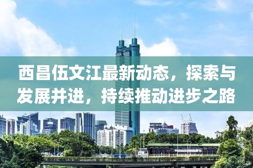 西昌伍文江最新动态，探索与发展并进，持续推动进步之路
