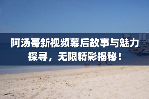 阿汤哥新视频幕后故事与魅力探寻，无限精彩揭秘！