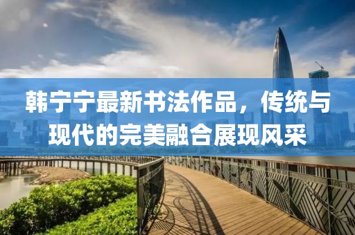 韩宁宁最新书法作品，传统与现代的完美融合展现风采