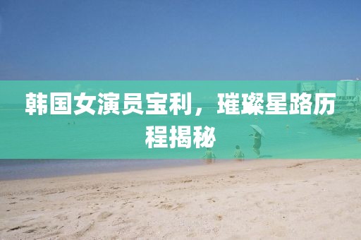 韩国女演员宝利，璀璨星路历程揭秘
