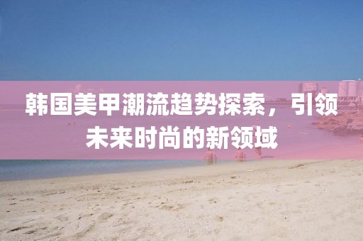 韩国美甲潮流趋势探索，引领未来时尚的新领域