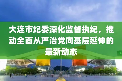 大连市纪委深化监督执纪，推动全面从严治党向基层延伸的最新动态
