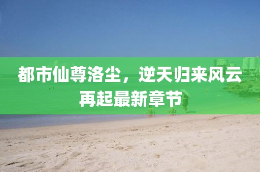 都市仙尊洛尘，逆天归来风云再起最新章节