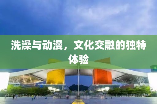 洗澡与动漫，文化交融的独特体验