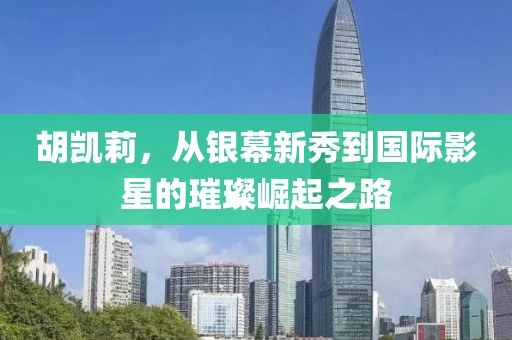 胡凯莉，从银幕新秀到国际影星的璀璨崛起之路