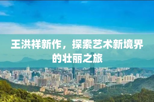王洪祥新作，探索艺术新境界的壮丽之旅