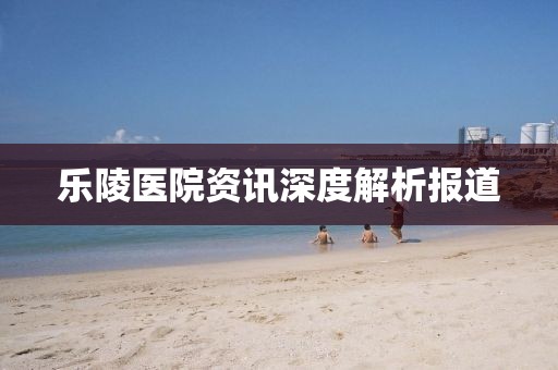 乐陵医院资讯深度解析报道